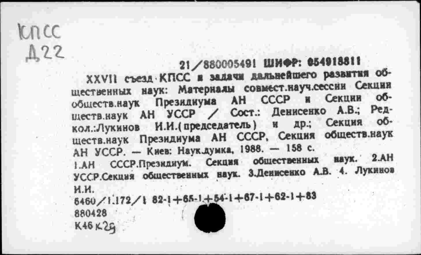 ﻿Ъпсс
Дгг
21/88000549! ШИФР: 984918811
XXV!! гьезл КПСС ■ задачи дальнейшего развития общественных наук: Материалы совмест.науч.сессии Секция обшеств.наук Президиума АН СССР и Секции об-ществ.наук АН УССР / Сост.: Денисенко А.В^ Ред-кол.:Лукинов И.И.( председатель) и др.; Секция обществ.наук Президиума АН СССР, Секция обшеств.наук АН УССР. — Киев: Наукдумка, 198«. — 158 с.
1.АН СССР.Президиум. Секция общественных мук. 2.АН УССР.Секция общественных наук. ЗДенисенко А.В. 4. Лукинов
ИИ.
6480/11172/1 82-1+65-14^4-1+87-14-62-1+83
К46	ЯР